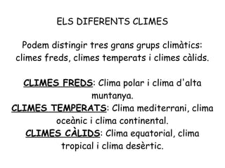 ELS DIFERENTS CLIMES
Podem distingir tres grans grups climàtics:
climes freds, climes temperats i climes càlids.
CLIMES FREDS: Clima polar i clima d'alta
muntanya.
CLIMES TEMPERATS: Clima mediterrani, clima
oceànic i clima continental.
CLIMES CÀLIDS: Clima equatorial, clima
tropical i clima desèrtic.

 