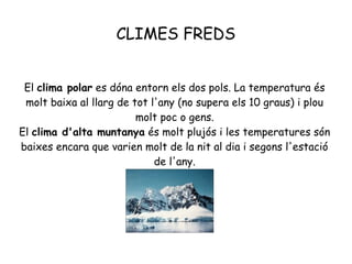 CLIMES FREDS
El clima polar es dóna entorn els dos pols. La temperatura és
molt baixa al llarg de tot l'any (no supera els 10 graus) i plou
molt poc o gens.
El clima d'alta muntanya és molt plujós i les temperatures són
baixes encara que varien molt de la nit al dia i segons l'estació
de l'any.

 