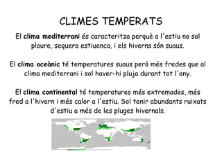 CLIMES TEMPERATS
El clima mediterrani és caracteritza perquè a l'estiu no sol
ploure, sequera estiuenca, i els hiverns són suaus.
El clima oceànic té temperatures suaus però més fredes que al
clima mediterrani i sol haver-hi pluja durant tot l'any.
El clima continental té temperatures més extremades, més
fred a l'hivern i més calor a l'estiu. Sol tenir abundants ruixats
d'estiu a més de les pluges hivernals.

 