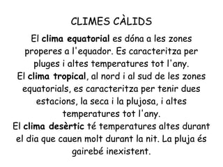 CLIMES CÀLIDS
El clima equatorial es dóna a les zones
properes a l'equador. Es caracteritza per
pluges i altes temperatures tot l'any.
El clima tropical, al nord i al sud de les zones
equatorials, es caracteritza per tenir dues
estacions, la seca i la plujosa, i altes
temperatures tot l'any.
El clima desèrtic té temperatures altes durant
el dia que cauen molt durant la nit. La pluja és
gairebé inexistent.

 
