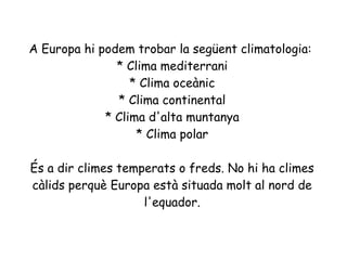 A Europa hi podem trobar la següent climatologia:
* Clima mediterrani
* Clima oceànic
* Clima continental
* Clima d'alta muntanya
* Clima polar
És a dir climes temperats o freds. No hi ha climes
càlids perquè Europa està situada molt al nord de
l'equador.

 
