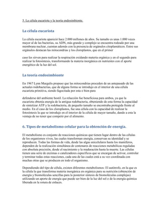 5. La célula eucariota y la teoría endosimbionte.


La célula eucariota

La célula eucariota apareció hace 2.000 millones de años. Su tamaño es unas 1.000 veces
mayor al de las bacterias, su ADN, más grande y complejo se encuentra rodeado por una
membrana nuclear, cuentan además con la presencia de orgánulos citoplamáticos. Entre sus
orgánulos destacan las mitocondrias y los cloroplastos, que en el primer

caso les sirven para realizar la respiración oxidando materia orgánica y en el segundo para
realizar la fotosíntesis, transformando la materia inorgánica en nutrientes con el aporte
energético de la luz del sol.


La teoría endosimbionte

En 1967 Lynn Margulis propuso que las mitocondrias proceden de un antepasado de las
actuales rodobacterias, que de alguna forma se introdujo en el interior de una célula
eucariota primitiva, siendo fagocitada por esta o bien para

defenderse del ambiente hostil. La relacción fue beneficiosa para ambos, ya que la
eucariota obtenía energía de la antigua rodobacteria, obteniendo de esta forma la capacidad
de sintetizar ATP y la rodobacteria, de pequeño tamaño se encontraba protegida frente al
medio. En el caso de los cloroplastos, fue una célula con la capacidad de realizar la
fotosíntesis la que se introdujo en el interior de la célula de mayor tamaño, dando a esta la
ventaja de no tener que competir por el alimento.


6. Tipos de metabolismo celular para la obtención de energía.

El metabolismo es conjunto de reacciones químicas que tienen lugar dentro de las células
de los organismos vivos, las cuales transforman energía, conservan su identidad y se
reproducen. Todas las formas de vida, desde las algas unicelulares hasta los mamíferos,
dependen de la realización simultánea de centenares de reacciones metabólicas reguladas
con absoluta precisión, desde el nacimiento y la maduración hasta la muerte. Las células
tienen una serie de enzimas o catalizadores específicos que se encargan de activar, controlar
y terminar todas estas reacciones, cada una de las cuales está a su vez coordinada con
muchas otras que se producen en todo el organismo.

Dependiendo del tipo de célula, existen diferentes metabolismos: El autótrofo, en la que es
la célula la que transforma materia inorgánica en orgánica para su nutrición (obtención de
energía y biomoléculas sencillas para la posterior síntesis de biomoléculas complejas)
utilizando un aporte de energía que puede ser bien de la luz del sol o de la energía química
liberada en la rotura de enlaces.
 