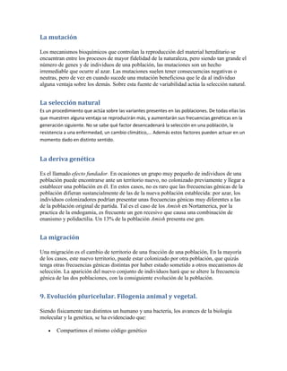 La mutación

Los mecanismos bioquímicos que controlan la reproducción del material hereditario se
encuentran entre los procesos de mayor fidelidad de la naturaleza, pero siendo tan grande el
número de genes y de individuos de una población, las mutaciones son un hecho
irremediable que ocurre al azar. Las mutaciones suelen tener consecuencias negativas o
neutras, pero de vez en cuando sucede una mutación beneficiosa que le da al individuo
alguna ventaja sobre los demás. Sobre esta fuente de variabilidad actúa la selección natural.


La selección natural
Es un procedimiento que actúa sobre las variantes presentes en las poblaciones. De todas ellas las
que muestren alguna ventaja se reproducirán más, y aumentarán sus frecuencias genéticas en la
generación siguiente. No se sabe qué factor desencadenará la selección en una población, la
resistencia a una enfermedad, un cambio climático,... Además estos factores pueden actuar en un
momento dado en distinto sentido.


La deriva genética

Es el llamado efecto fundador. En ocasiones un grupo muy pequeño de individuos de una
población puede encontrarse ante un territorio nuevo, no colonizado previamente y llegar a
establecer una población en él. En estos casos, no es raro que las frecuencias génicas de la
población difieran sustancialmente de las de la nueva población establecida: por azar, los
individuos colonizadores podrían presentar unas frecuencias génicas muy diferentes a las
de la población original de partida. Tal es el caso de los Amish en Nortamerica, por la
practica de la endogamia, es frecuente un gen recesivo que causa una combinación de
enanismo y polidactilia. Un 13% de la población Amish presenta ese gen.


La migración

Una migración es el cambio de territorio de una fracción de una población, En la mayoría
de los casos, este nuevo territorio, puede estar colonizado por otra población, que quizás
tenga otras frecuencias génicas distintas por haber estado sometido a otros mecanismos de
selección. La aparición del nuevo conjunto de individuos hará que se altere la frecuencia
génica de las dos poblaciones, con la consiguiente evolución de la población.


9. Evolución pluricelular. Filogenia animal y vegetal.

Siendo físicamente tan distintos un humano y una bactería, los avances de la biología
molecular y la genética, se ha evidenciado que:

       Compartimos el mismo código genético
 