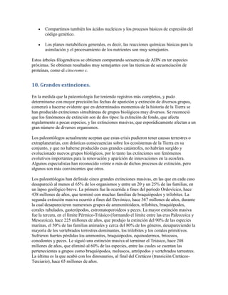    Compartimos también los ácidos nucleicos y los procesos básicos de expresión del
       código genético.

      Los planes metabólicos generales, es decir, las reacciones químicas básicas para la
       asimilación y el procesamiento de los nutrientes son muy semejantes.

Estos árboles filogenéticos se obtienen comparando secuencias de ADN en ter especies
próximas. Se obtienen resultados muy semejantes con las técnicas de secuenciación de
proteínas, como el citocromo c.


10. Grandes extinciones.

En la medida que la paleontología fue teniendo registros más completos, y pudo
determinarse con mayor precisión las fechas de aparición y extinción de diversos grupos,
comenzó a hacerse evidente que en determinados momentos de la historia de la Tierra se
han producido extinciones simultáneas de grupos biológicos muy diversos. Se reconoció
que los fenómenos de extinción son de dos tipos: la extinción de fondo, que afecta
regularmente a pocas especies, y las extinciones masivas, que esporádicamente afectan a un
gran número de diversos organismos.

Los paleontólogos actualmente aceptan que estas crisis pudieron tener causas terrestres o
extraplanetarias, con drásticas consecuencias sobre los ecosistemas de la Tierra en su
conjunto, y que no haberse producido esas grandes catástrofes, no habrían surgido y
evolucionado nuevos grupos biológicos, por lo tanto las extinciones son fenómenos
evolutivos importantes para la renovación y aparición de innovaciones en la ecosfera.
Algunos especialistas han reconocido veinte o más de dichos procesos de extinción, pero
algunos son más convincentes que otros.

Los paleontólogos han definido cinco grandes extinciones masivas, en las que en cada caso
desapareció al menos el 65% de los organismos y entre un 20 y un 25% de las familias, en
un lapso geológico breve. La primera fue la ocurrida a fines del período Ordovícico, hace
438 millones de años, que terminó con muchas familias de braquiópodos y trilobites. La
segunda extinción masiva ocurrió a fines del Devónico, hace 367 millones de años, durante
la cual desaparecieron numerosos grupos de ammonitoideos, trilobites, braquiópodos,
corales tubulados, gasterópodos, estromatoporoideos y peces. La mayor extinción masiva
fue la tercera, en el límite Pérmico-Triásico (formando el límite entre las eras Paleozoica y
Mesozoica), hace 225 millones de años, que produjo la extinción del 90% de las especies
marinas, el 50% de las familias animales y cerca del 80% de los géneros, desapareciendo la
mayoría de los vertebrados terrestres dominantes, los trilobites y los corales primitivos.
Sufrieron fuertes pérdidas los ammonites, braquiópodos, equinodermos, briozoos,
conodontes y peces. Le siguió una extinción masiva al terminar el Triásico, hace 208
millones de años, que eliminó al 60% de las especies, entre las cuales se cuentan las
pertenecientes a grupos como braquiópodos, moluscos, artrópodos y vertebrados terrestres.
La última es la que acabó con los dinosaurios, al final del Cretáceo (transición Cretáceo-
Terciario), hace 65 millones de años.
 