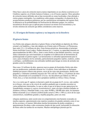 Otras fases o picos de extinción masiva menos importantes en sus efectos ocurrieron en el
Cámbrico superior, en el límite Jurásico-Cretáceo, y en el Eoceno superior. Otros episodios
de extinción menos definidos aún se han reconocido en zonas localizadas o han afectado a
ciertos grupos restringidos. Las estadísticas sobre grupos extinguidos y la duración de los
acontecimientos producen polémicas, por las características incompletas del registro fósil,
la diferencia en las probabilidades de fosilización de diferentes grupos, los criterios
taxonómicos diversos que se aplican para reconocer un mismo nivel taxonómico y los
niveles mínimos de extinción que deben considerarse como masivos.


11. El origen del homo sapiens y su impacto en la biosfera


El género homo

Los fósiles más antiguos adscritos al género Homo se han hallado en depósitos de Africa
oriental y de Sudáfrica, y han sido datados en el limite entre el Plioceno y el Pleistoceno,
hace entre 2,2 y 1,8 millones de años. Estas formas primitivas, denominadas al principio
Horno habilispor Louis Leakey. Podían alcanzar los 1,3 metros, su capacidad craneana era
aproximadamente de 600 a 700 cc. Junto a estos fósiles se han hallado utensilios, cosa que
indica claramente que estos homínidos se ocupaban en la fabricación de herramientas de
piedrasiguiendo un patrón regular. Las herramientas se utilizaban aparentemente para la
caza y para el despiece de los animales, particularmente pequeños reptiles, roedores, cerdos
y antílopes, y probablemente eran utilizados también para hurgar en restos de animales tan
grandes como los elefantes.

Hace unos 1,8 millones de años, aparecen nuevos grupos de homínidos fósiles más altos
que sus predecesores, pudiendo alcanzar los 1,6 metros. Estos individuos se distinguen
también por poseer cráneos más gruesos, arcos de las cejas más prominentes, dientes más
pequeños y volúmenes cerebrales mayores (de 750 a más de 1.000 cc.). El primero de estos
fósiles, denominado en la actualidad H. Erectus, fue descubierto por Dubois en 1891 en
Trinil, Java, y se han encontrado otros ejemplares también en Africa, China y Europa.

Así, si es cierto que H. sapiens evolucionó a partir de un grupo de H. erectus, este cambio
no es brusco, sino que se da a través de cambios graduales que se pueden encontrar en
varias poblaciones intermedias. Lo que se sabe es que en la época en que aparecieron los
Neanderthales europeos (y sapiens neandenhalensis, junto con tipos similares hallados en
Zimbawe (Africa) y Shanidar (Irak), o sea, entre 50.000 y 100.000 años atrás, los humanos
habían alcanzado ya su volumen cerebral medio actual (1.300 a 1.500 cc), arcos de las cejas
característicos, mandíbulas grandes y mejillas pequeñas, junto con otras

reliquias anatómicas, tanto social como en comportamiento eran bastante avanzados en
muchos aspectos: aparentemente eran expertos cazadores de grandes animales como el oso
de las cavernas o el mamut; fabricaban muchas herramientas de piedra complejas; y
aparentemente llevaban a cabo ceremonias rituales de tipo social, incluyendo la colocación
de flores sobre las tumbas de sus muertos. Muchos antropólogos piensan que los
 