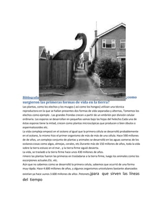 Bibliografía                                                                           ¿como
surgieron las primeras formas de vida en la tierra?
Las plantas, como los elechos y los musgos ( así como los hongos) utilizan una técnica
reproductora en la que se hallan presentes dos formas de vida separadas y alternas, Tomemos los
elechos como ejemplo . Las grandes frondas crecen a partir de un embrión por división celular
ordinaria. Las esporas se desarrollan en pequeñas vainas bajo las hojas del helecho.Cada una de
éstas esporas tiene la mitad, crecen como plantas microscópicas que producen o bien óbulos o
espermatozoides etc.
La vida compleja empezó en el océano al igual que la primera célula se desarrolló probablemente
en el océano, lo mismo hizo el primer organismo de más de más de una célula. Hace 590 millones
de de años, un complejo conjunto de plantas y animales se desarrolló en las aguas someras de los
océanos:cosas como algas, almejas, corales, etc.Durante más de 150 millones de años, toda la vida
sobre la tierra estuvo en el mar , y la tierra firme siguió desierta.
La vida, se trasladó a la tierra firme hace unos 430 millones de años.
rimero las plantas fueron las primeras en trasladarse a la tierra firme, luego los animales como los
escorpiones actuales.Etc. etc.
Aún que no sabemos como se desarrolló la primera celula, sabemos que ocurrió de una forma
muy rápda. Hace 4.600 millones de años, y algunos organismos unicelulares bastante abanzados
existían ya hace uunos 3.600 millones de años .Petonets,jpara      que sirven las líneas
del tiempo
 