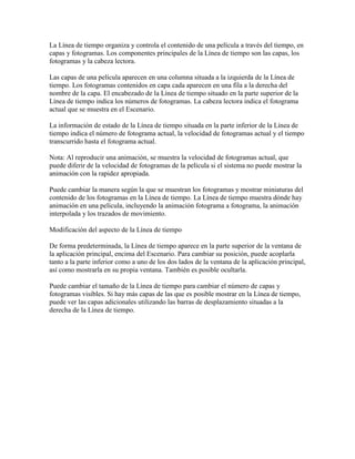 La Línea de tiempo organiza y controla el contenido de una película a través del tiempo, en
capas y fotogramas. Los componentes principales de la Línea de tiempo son las capas, los
fotogramas y la cabeza lectora.

Las capas de una película aparecen en una columna situada a la izquierda de la Línea de
tiempo. Los fotogramas contenidos en capa cada aparecen en una fila a la derecha del
nombre de la capa. El encabezado de la Línea de tiempo situado en la parte superior de la
Línea de tiempo indica los números de fotogramas. La cabeza lectora indica el fotograma
actual que se muestra en el Escenario.

La información de estado de la Línea de tiempo situada en la parte inferior de la Línea de
tiempo indica el número de fotograma actual, la velocidad de fotogramas actual y el tiempo
transcurrido hasta el fotograma actual.

Nota: Al reproducir una animación, se muestra la velocidad de fotogramas actual, que
puede diferir de la velocidad de fotogramas de la película si el sistema no puede mostrar la
animación con la rapidez apropiada.

Puede cambiar la manera según la que se muestran los fotogramas y mostrar miniaturas del
contenido de los fotogramas en la Línea de tiempo. La Línea de tiempo muestra dónde hay
animación en una película, incluyendo la animación fotograma a fotograma, la animación
interpolada y los trazados de movimiento.

Modificación del aspecto de la Línea de tiempo

De forma predeterminada, la Línea de tiempo aparece en la parte superior de la ventana de
la aplicación principal, encima del Escenario. Para cambiar su posición, puede acoplarla
tanto a la parte inferior como a uno de los dos lados de la ventana de la aplicación principal,
así como mostrarla en su propia ventana. También es posible ocultarla.

Puede cambiar el tamaño de la Línea de tiempo para cambiar el número de capas y
fotogramas visibles. Si hay más capas de las que es posible mostrar en la Línea de tiempo,
puede ver las capas adicionales utilizando las barras de desplazamiento situadas a la
derecha de la Línea de tiempo.
 
