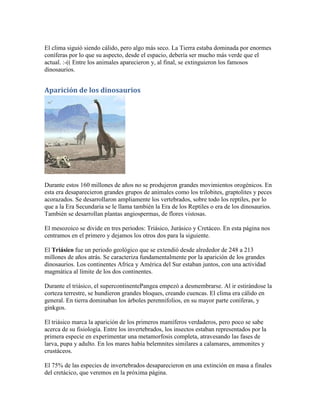 El clima siguió siendo cálido, pero algo más seco. La Tierra estaba dominada por enormes
coníferas por lo que su aspecto, desde el espacio, debería ser mucho más verde que el
actual. :-(( Entre los animales aparecieron y, al final, se extinguieron los famosos
dinosaurios.


Aparición de los dinosaurios




Durante estos 160 millones de años no se produjeron grandes movimientos orogénicos. En
esta era desaparecieron grandes grupos de animales como los trilobites, graptolites y peces
acorazados. Se desarrollaron ampliamente los vertebrados, sobre todo los reptiles, por lo
que a la Era Secundaria se le llama también la Era de los Reptiles o era de los dinosaurios.
También se desarrollan plantas angiospermas, de flores vistosas.

El mesozoico se divide en tres periodos: Triásico, Jurásico y Cretáceo. En esta página nos
centramos en el primero y dejamos los otros dos para la siguiente.

El Triásico fue un periodo geológico que se extendió desde alrededor de 248 a 213
millones de años atrás. Se caracteriza fundamentalmente por la aparición de los grandes
dinosaurios. Los continentes Africa y América del Sur estaban juntos, con una actividad
magmática al límite de los dos continentes.

Durante el triásico, el supercontinentePangea empezó a desmembrarse. Al ir estirándose la
corteza terrestre, se hundieron grandes bloques, creando cuencas. El clima era cálido en
general. En tierra dominaban los árboles perennifolios, en su mayor parte coníferas, y
ginkgos.

El triásico marca la aparición de los primeros mamíferos verdaderos, pero poco se sabe
acerca de su fisiología. Entre los invertebrados, los insectos estaban representados por la
primera especie en experimentar una metamorfosis completa, atravesando las fases de
larva, pupa y adulto. En los mares había belemnites similares a calamares, ammonites y
crustáceos.

El 75% de las especies de invertebrados desaparecieron en una extinción en masa a finales
del cretácico, que veremos en la próxima página.
 