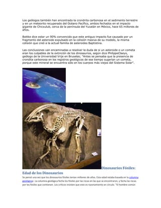Los geólogos también han encontrado la crondrita carbonosa en el sedimento terrestre
y en un meteorito recuperado del Océano Pacífico, ambos fechados en el impacto
gigante de Chicxulub, cerca de la península del Yucatán en México, hace 65 millones de
años.

Bottke dice estar un 90% convencido que este antiguo impacto fue causado por un
fragmento del asteroide expulsado en la colisión masiva de su modelo, la misma
colisión que creó a la actual familia de asteroides Baptistina.

Las conclusiones van encaminadas a resolver la duda de si un asteroide o un cometa
eran los culpables de la extinción de los dinosaurios, según dice PhilippeClaeys,
geólogo de la Universidad Vrije en Bruselas; "Antes se pensaba que la presencia de
crondita carbonosa en los registros geológicos de ese tiempo sugerían un cometa,
porque este mineral se encuentra sólo en los cuerpos más viejos del Sistema Solar".




                                                                          Dinosaurios Fósiles:
Edad de los Dinosaurios
Se pensó una vez que los dinosaurios fósiles tenían millones de años. Esta edad estaba basada en la columna
geológicac. La columna geológica fecha los fósiles por las rocas en las que se encontraron, y fecha las rocas
por los fósiles que contienen. Los críticos insisten que esto es razonamiento en círculo. "El hombre común
 