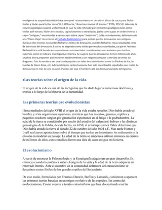 inteligente ha sospechado desde hace tiempo el razonamiento en círculo en el uso de rocas para fechar
fósiles y fósiles para fechar rocas" (J.E. O'Rourke, "American Journal of Science," 1976, 276:51). Además, la
columna geológica supone uniformidad, lo cual ha sido refutado por elementos geológicos tales como
fósiles poli-estrato, fósiles extraviados, capas faltantes o extraviadas, (tales como capas en orden inverso o
capas "antiguas," encontradas a varias capas sobre capas "modernas"). Más recientemente, defensores de
una "Tierra Vieja" recurrieron al Fechado Radiométrico para probar que los dinosaurios son antiguos.
Aunque ellos mismos no pueden fechar los restos de dinosaurio, pueden fechar las rocas sepultadas cerca
de los restos del dinosaurio. Esto no es aceptado como válido por muchas autoridades, ya que el Fechado
Radiométrico está basado en suposiciones controversiales consideradas como erróneas por muchos
expertos, como lo indica la investigación empírica. Se supone que los dinosaurios tienen millones de años.
Muchos ahora proponen que murieron recientemente y son responsables por la miríada de mitos de
dragones. Esto ha venido a ser una teoría popular con tales descubrimientos como las Piedras de Ica, las
huellas de Glenn Rose, etc. Adicionalmente, restos humanos han sido encontrados sepultados con restos de
dinosaurios en más de una ocasión. Pudiera ser que el hombre cazó los dinosaurios hasta extinguirlos.



Las teorías sobre el origen de la vida.

El origen de la vida es una de las incógnitas que ha dado lugar a numerosas doctrinas y
teorías a lo largo de la historia de la humanidad.


Las primeras teorías pre evolucionistas

Hasta mediados delsiglo XVIII el origen de la vida estaba resuelto: Dios había creado al
hombre y a los organismos superiores, mientras que los insectos, gusanos, reptiles y
pequeños roedores surgían por generación espontanea en el fango o la podredumbre. La
edad de la tierra se consideraba por medio del estudio del calendario hebreo y las distintas
genealogías de la Biblia, de esta forma, en 1650, el arzobispo James Usher determinó que
Dios había creado la tierra el sábado 22 de octubre del año 4004 a.C. Mas tarde Hutton y
Lyell realizaron aportaciones sobre el tiempo que tardan en depositarse los sedimentos y la
erosión en modelar un paisaje. La edad de la tierra se empezó a estimar entonces en cientos
de millones de años, estos estudios dieron una idea de cuan antigua era la tierra.


El evolucionismo

A partir de entonces la Paleontología y la Estratigrafía adquieren un gran desarrollo. Es
entonces cuando la polémica sobre el origen de la vida y la edad de la tierra adquiere un
renovado interés. Ante el asombro de la comunidad defensora del creaccionismo se
descubren restos fósiles de los grandes reptiles del Secundario.

De este modo, formuladas por Erasmus Darwin, Buffon y Lamarck, comienzan a aparecer
las primeras teorías basadas en un origen evolutivo de las especies. En contra del
evolucionismo, Cuvier recurre a teorías catastrofistas que han ido acabando con las
 