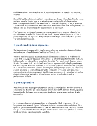 distintas creaciones para la explicación de los hallazgos fósiles de especies tan antiguas y
distintas.

Hacia 1850, el descubrimiento de las leyes genéticas por Gregor Mendel combinadas con la
teoría de la evolución dan lugar al neodarwinismo o teoría sintética de la evolución,
desarrollada principalmente por T. Dobzhansky, G Gaylord Simpson y E. Mayr. Mientras
Louis Pasteur, mediante técnicas de esterilización demostraba que la vida no se generaba de
la nada, sino que necesitaba de otro organismo que la diese lugar.

Pero lo que estas teorías explican es como unos seres derivan en otros por efecto de los
mecanismos de la evolución, dejando inconclusa la cuestión sobre el origen de la vida, el
primer organismo con capacidad de reproducirse dando lugar a otros individuos que a su
vez también se reproducen.


El problema del primer organismo

Hacia comienzos de nuestro siglo, esta lucha no solamente no amaina, sino que adquiere
renovado vigor; ello debido a que las Ciencias Naturales de

entonces eran incapaces de encontrar una solución racional y científica al problema del
origen de la vida, a pesar de que en otros terrenos se habían logrado tan brillantes éxitos. Se
había entrado, por así decirlo, en un callejón sin salida. Pero un tal estado de cosas no era
fortuito. Su causa residía en el hecho de que hasta la segunda mitad del siglo pasado todos,
casi sin excepción, se habían obstinado en resolver este problema basándose en el principio
de la generación espontánea. Es decir, con arreglo al principio según el cual, los seres vivos
podrían generarse no solamente a partir de los semejantes suyos, sino también de una
manera primaria, súbitamente, a partir de objetos pertenecientes a la Naturaleza inorgánica,
disponiendo además, ya desde el primer instante, de una organización compleja y
perfectamente acabada


El planeta primitivo

Para entender como pudo aparecer el primer ser que se autorreplicase debemos conocer las
condiciones tan distintas que tenían lugar en la tierra hace 3.500 millones de años, epoca de
la que datan los fósiles de unas estructuras redondeadas, los restos más antiguos de vida
encontrados.



La primera teoría coherente que explicaba el origen de la vida la propuso en 1924 el
bioquímico ruso Alexandr Oparin. Se basaba en el conocimiento de las condiciones físico-
químicas que reinaban en la Tierra hace 3.000 a 4.000 millones de años. Parece ser que una
vez que la tierra se enfrió lo suficiente para mantener unos compuestos estables de carbono
la vida surgió casi espontaneamente. Cuando la
 