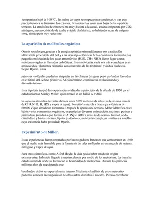 temperatura bajó de 100 ºC , las nubes de vapor se empezaron a condensar, y tras esas
precipitaciones se formaron los océanos, llenándose las zonas mas bajas de la superficie
terrestre. La atmósfera de entonces era muy distinta a la actual, estaba compuesta por CO2,
nitrógeno, metano, dióxido de azufre y ácido clorhídrico, no habiendo trazas de oxígeno
libre, siendo pues muy reductora


La aparición de moléculas orgánicas

Oparin postuló que, gracias a la energía aportada primordialmente por la radiación
ultravioleta procedente del Sol y a las descargas eléctricas de las constantes tormentas, las
pequeñas moléculas de los gases atmosféricos (H2O, CH4, NH3) dieron lugar a unas
moléculas orgánicas llamadas prebióticas. Estas moléculas, cada vez más complejas, eran
aminoácidos (elementos primarios constituyentes de las proteínas) y ácidos nucleicos.
Según Oparin, estas

primeras moléculas quedarían atrapadas en las charcas de aguas poco profundas formadas
en el litoral del océano primitivo. Al concentrarse, continuaron evolucionando y
diversificándose.

Esta hipótesis inspiró las experiencias realizadas a principios de la década de 1950 por el
estadounidense Stanley Miller, quien recreó en un balón de vidrio

la supuesta atmósfera terrestre de hace unos 4.000 millones de años (es decir, una mezcla
de CH4, NH3, H, H2S y vapor de agua). Sometió la mezcla a descargas eléctricas de
60.000 V que simulaban tormentas. Después de apenas una semana, Miller identificó en el
balón varios compuestos orgánicos, en particular diversos aminoácidos, enzimas, purinas y
pirimidinas (unidades que forman el ADNy el ARN), urea, ácido acético, formol, ácido
cianhídrico y hasta azúcares, lípidos y alcoholes, moléculas complejas similares a aquellas
cuya existencia había postulado Oparin.


Experimrnto de Miller.

Estas experiencias fueron retomadas por investigadores franceses que demostraron en 1980
que el medio más favorable para la formación de tales moléculas es una mezcla de metano,
nitrógeno y vapor de agua.

Para otros científicos, como Alfred Hoyle, la vida podía haber tenido un origen
extraterrestre, habiendo llegado a nuestro planeta por medio de los meteoritos. La tierra ha
estado sometida desde su formación al bombardeo de meteoritos. Durante los primeros
millones años de su existencia este

bombardeo debió ser especialmente intenso. Mediante el análisis de estos meteoritos
podemos conocer la composición de otros astros distintos al nuestro. Pareció corroborar
 