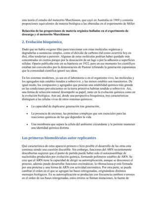 esta teoría el estudio del meteorito Murchinson, que cayó en Australia en 1969 y contenía
proporciones equivalentes de materia biológica a las obtenidas en el experimento de Miller.

Relacción de las proporciones de materia orgánica halladas en el experimento de
descarga y el meteorito Murchinson

2. Evolución bioquímica.
Dado que no había oxigeno libre para reaccionar con estas moléculas orgánicas y
degradarlas a sustancias simples, como el dióxido de carbono (tal como ocurriría hoy en
día), ellas tenderían a persistir. Algunas de estas moléculas podrían haber quedado más
concentradas en ciertos parajes por la desecación de un lago o por la adhesión a superficies
sólidas. Oparin publicaba esto en su hipótesis en 1922, pero en ese momento los científicos
estaban tan convencidos por la demostración de Pasteur refutando la generación espontanea
que la comunidad científica ignoró sus ideas.

En los sistemas modernos, ya sea en el laboratorio o en el organismo vivo, las moléculas y
los agregados más estables tienden a sobrevivir, y las menos estables son transitorios. De
igual modo, los compuestos y agregados que poseían una estabilidad química más grande
en las condiciones prevalecientes en la tierra primitiva habrían tendido a sobrevivir. Así,
una forma de selección natural desempeñó su papel, tanto en la evolución química como en
la evolución biológica. Aún así, desde una perspectiva bioquímica, tres características
distinguen a las células vivas de otros sistemas químicos:

      La capacidad de duplicarse generación tras generación;

      La presencia de enzimas, las proteínas complejas que son esenciales para las
       reacciones químicas de las que dependen la vida

      Una membrana que separa la célula del ambiente circundante y le permite mantener
       una identidad química distinta.


Las primeras biomoléculas autor replicantes

Qué característica de estas apareció primero e hizo posible el desarrollo de las otras esta
continua siendo una cuestión discutible. Sin embargo, funciones del ARN recientemente
descubiertas sugieren que el punto de partida puede haber sido el autoensamblaje de
nucleótidos producidos por evolución química, formando polímeros estables de ARN. Se
cree que el ARN tiene la capacidad de dirigir su autorreplicación, aunque se desconoce el
proceso, además puede desarrollar funciones enzimáticas; la ribonucleasa-p está formada
por una proteína y una forma de ARN con actividad enzimática. Por otra parte, se puede
cambiar el orden en el que se agregan las bases nitrogenadas, originándose distintos
mensajes biológicos. En su autorreplicación se producían con frecuencia cambios o errores
en el orden de sus bases nitrogenadas, estos errores se llaman mutaciones, la fuente de
 