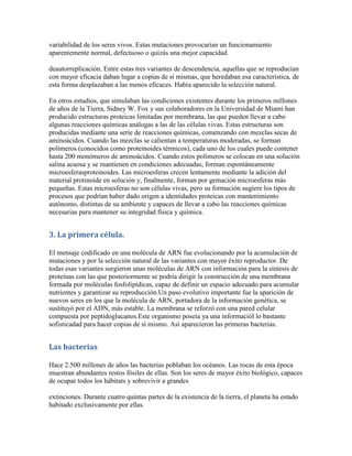 variabilidad de los seres vivos. Estas mutaciones provocarían un funcionamiento
aparentemente normal, defectuoso o quizás una mejor capacidad

deautorreplicación. Entre estas tres variantes de descendencia, aquellas que se reproducían
con mayor eficacia daban lugar a copias de sí mismas, que heredaban esa característica, de
esta forma desplazaban a las menos eficaces. Había aparecido la selección natural.

En otros estudios, que simulaban las condiciones existentes durante los primeros millones
de años de la Tierra, Sidney W. Fox y sus colaboradores en la Universidad de Miami han
producido estructuras proteicas limitadas por membrana, las que pueden llevar a cabo
algunas reacciones químicas análogas a las de las células vivas. Estas estructuras son
producidas mediante una serie de reacciones químicas, comenzando con mezclas secas de
aminoácidos. Cuando las mezclas se calientan a temperaturas moderadas, se forman
polímeros (conocidos como proteinoides térmicos), cada uno de los cuales puede contener
hasta 200 monómeros de aminoácidos. Cuando estos polímeros se colocan en una solución
salina acuosa y se mantienen en condiciones adecuadas, forman espontáneamente
microesferasproteinoides. Las microesferas crecen lentamente mediante la adición del
material protinoide en solución y, finalmente, forman por gemación microesferas más
pequeñas. Estas microesferas no son células vivas, pero su formación sugiere los tipos de
procesos que podrían haber dado origen a identidades proteicas con mantenimiento
autónomo, distintas de su ambiente y capaces de llevar a cabo las reacciones químicas
necesarias para mantener su integridad física y química.


3. La primera célula.

El mensaje codificado en una molécula de ARN fue evolucionando por la acumulación de
mutaciones y por la selección natural de las variantes con mayor éxito reproductor. De
todas esas variantes surgieron unas moléculas de ARN con información para la síntesis de
proteínas con las que posteriormente se podría dirigir la construcción de una membrana
formada por moléculas fosfolipídicas, capaz de definir un espacio adecuado para acumular
nutrientes y garantizar su reproducción.Un paso evolutivo importante fue la aparición de
nuevos seres en los que la molécula de ARN, portadora de la información genética, se
sustituyó por el ADN, más estable. La membrana se reforzó con una pared celular
compuesta por peptidoglucanos.Este organismo poseía ya una informaciól lo bastante
sofisticadad para hacer copias de sí mismo. Así aparecieron las primeras bacterias.


Las bacterias

Hace 2.500 millones de años las bacterias poblaban los océanos. Las rocas de esta época
muestran abundantes restos fósiles de ellas. Son los seres de mayor éxito biológico, capaces
de ocupar todos los hábitats y sobrevivir a grandes

extinciones. Durante cuatro quintas partes de la existencia de la tierra, el planeta ha estado
habitado exclusivamente por ellas.
 