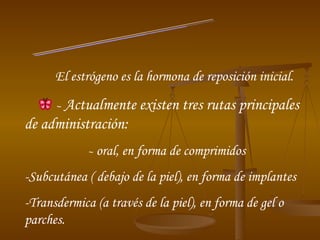 Tratamiento El estrógeno es la hormona de reposición inicial. -  Actualmente existen tres rutas principales de administración: -  oral, en forma de comprimidos -Subcutánea ( debajo de la piel), en forma de implantes -Transdermica (a través de la piel), en forma de gel o parches. 