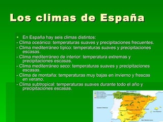 Los climas de España En España hay seis climas distintos: - Clima oceánico: temperaturas suaves y precipitaciones frecuentes. - Clima mediterráneo típico: temperaturas suaves y precipitaciones escasas. - Clima mediterráneo de interior: temperatura extremas y precipitaciones escasas. - Clima mediterráneo seco: temperaturas suaves y precipitaciones escasas. - Clima de montaña: temperaturas muy bajas en invierno y frescas en verano. - Clima subtropical: temperaturas suaves durante todo el año y precipitaciones escasas. 