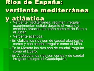 Ríos de España: vertiente mediterránea y atlántica Vertiente mediterránea: régimen irregular experimentan estiaje durante el verano y crecidas bruscas en otoño como el río Ebro o el Júcar. Vertiente atlántica: - En Galicia los ríos son de caudal abundante cortos y con caudal irregular como el Miño. - En la Meseta los ríos son de caudal irregular como el Duero. - En Andalucía los ríos son cortos y de caudal irregular excepto el Guadalquivir. 