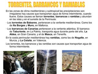 En las zonas de clima mediterráneo y subtropical las precipitaciones son
irregulares hay cauces que transportan agua de forma intermitente, cuando
llueve. Estos causes se llaman torrentes, barrancos o ramblas y abundan
en las islas y en el sureste de la Península:
· Los torrentes de Baleares, pertenecen a la vertiente mediterránea. Como los
de Na Borges y Muro, en Mallorca.
· Los barrancos de Canarias pertenecen a la vertiente atlántica. El barranco
de Taburiente, en La Palma, transporta agua durante parte del año. La
Aldea, en Gran Canaria, y el de Masca, en Tenerife.
En la costa peninsular mediterránea hay ramblas, como las de Nogalte, en
Murcia, y La Colaite, en Valencia.
Los torrentes, los barrancos y las ramblas son causes que transportan agua de
forma intermitente.
 