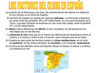 La posición de la Península y las islas, las características del relieve y la distancia
al mar influyen en le clima de España.
· El territorio de España se reparte por distintas latitudes. La Península y Baleares
se sitúan entre los paralelos 36º y 44º latitud Norte, en una zona templada de la
Tierra. Las islas Canarias se localizan en una zona más cálida, entre el paralelo
27º y el 30º latitud Norte.
El relieve marca diferencias de altitud. En las montañas, las temperaturas son
más bajas que en las llanuras.
· La distancia al mar hace que en el interior las diferencias de temperatura entre el
invierno y el verano y entre el día y la noche sean mayores que en la costa.
En España en gran parte del territorio existe un clima mediterráneo; en el norte,
es oceánico; en las zonas elevadas, de montaña, y en Canarias, subtropical.
En el clima de las distintas zonas de España influyen la latitud, el relieve y la altitud
y la distancia al mar.
 