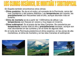En España también encontramos otros climas:
· Clima oceánico. Se da en el norte y el noroeste de la Península, cerca del
mar Cantábrico y del océano Atlántico. Las temperaturas son suaves, las
precipitaciones son frecuentes todo el año, aunque abundan más en
invierno.
· Clima de montaña se da a partir de 1.500metros de altitud. Las
temperaturas son frescas en verano y muy bajas en invierno.
· Clima subtropical. Es el propio de las islas Canarias. Se caracteriza por
temperaturas suaves todo el año y precipitaciones escasas, aunque son
más abundantes en las cumbres y en el norte de algunas islas.
En el norte de la Península predomina el clima oceánico; en las zonas de alta
montañosa, el clima de montaña y en las islas Canarias el subtropical.
 