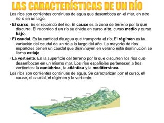 Los ríos son corrientes continuas de agua que desemboca en el mar, en otro
río o en un lago.
· El curso. Es el recorrido del río. El cauce es la zona de terreno por la que
discurre. El recorrido d un río se divide en curso alto, curso medio y curso
bajo.
· El caudal. Es la cantidad de agua que transporta el río. El régimen es la
variación del caudal de un río a lo largo del año. La mayoría de ríos
españoles tienen un caudal que disminuyen en verano esta disminución se
llama estiaje.
· La vertiente. Es la superficie del terreno por la que discurren los ríos que
desembocan en un mismo mar. Los ríos españoles pertenecen a tres
vertientes: la cantábrica, la atlántica y la mediterránea.
Los ríos son corrientes continuas de agua. Se caracterizan por el curso, el
cause, el caudal, el régimen y la vertiente.
 