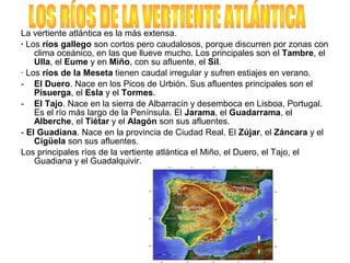 La vertiente atlántica es la más extensa.
· Los ríos gallego son cortos pero caudalosos, porque discurren por zonas con
clima oceánico, en las que llueve mucho. Los principales son el Tambre, el
Ulla, el Eume y en Miño, con su afluente, el Sil.
· Los ríos de la Meseta tienen caudal irregular y sufren estiajes en verano.
- El Duero. Nace en los Picos de Urbión. Sus afluentes principales son el
Pisuerga, el Esla y el Tormes.
- El Tajo. Nace en la sierra de Albarracín y desemboca en Lisboa, Portugal.
Es el río más largo de la Península. El Jarama, el Guadarrama, el
Alberche, el Tiétar y el Alagón son sus afluentes.
- El Guadiana. Nace en la provincia de Ciudad Real. El Zújar, el Záncara y el
Cigüela son sus afluentes.
Los principales ríos de la vertiente atlántica el Miño, el Duero, el Tajo, el
Guadiana y el Guadalquivir.
 