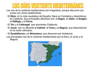 Los ríos de la vertiente mediterránea son irregulares, porque discurren por
zonas con clima mediterráneo.
· El Ebro, el río más caudaloso de España. Nace en Cantabria y desemboca
en Cataluña. Sus principales afluentes son: el Segre, el Jalón, el Aragón,
el Gállego y el Cinca.
· El Ter y el Llobregat, que atraviesan Catalunia.
· El Júcar, con su afluente el Cabriel, el Turia y el Segura, que desembocan
en la costa valnciana.
· El Guadalhorce y el Almanzora, que discurren por Andalucía.
Los principales ríos de la vertiente mediterránea son el Ebro, el Júcar y el
Segura.
 