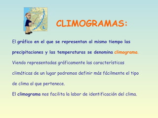 CLIMOGRAMAS:
El gráfico en el que se representan al mismo tiempo las
precipitaciones y las temperaturas se denomina climograma.
Viendo representadas gráficamente las características
climáticas de un lugar podremos definir más fácilmente el tipo
de clima al que pertenece.
El climograma nos facilita la labor de identificación del clima.
 