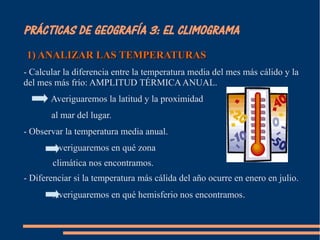 PRÁCTICAS DE GEOGRAFÍA 3: EL CLIMOGRAMA 
1) AANNAALLIIZZAARR LLAASS TTEEMMPPEERRAATTUURRAASS 
- Calcular la diferencia entre la temperatura media del mes más cálido y la 
del mes más frío: AMPLITUD TÉRMICA ANUAL. 
Averiguaremos la latitud y la proximidad 
al mar del lugar. 
- Observar la temperatura media anual. 
Averiguaremos en qué zona 
climática nos encontramos. 
- Diferenciar si la temperatura más cálida del año ocurre en enero en julio. 
Averiguaremos en qué hemisferio nos encontramos. 
 