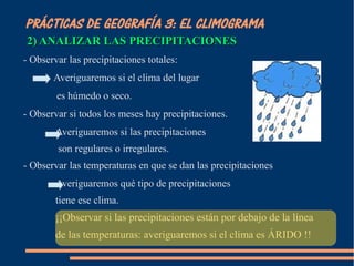 PRÁCTICAS DE GEOGRAFÍA 3: EL CLIMOGRAMA 
2) ANALIZAR LLAASS PPRREECCIIPPIITTAACCIIOONNEESS 
- Observar las precipitaciones totales: 
Averiguaremos si el clima del lugar 
es húmedo o seco. 
- Observar si todos los meses hay precipitaciones. 
Averiguaremos si las precipitaciones 
son regulares o irregulares. 
- Observar las temperaturas en que se dan las precipitaciones 
Averiguaremos qué tipo de precipitaciones 
tiene ese clima. 
¡¡Observar si las precipitaciones están por debajo de la línea 
de las temperaturas: averiguaremos si el clima es ÁRIDO !! 
 