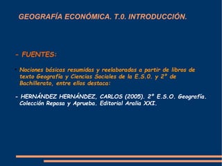 GEOGRAFÍA ECONÓMICA. T.0. INTRODUCCIÓN. 
- FUENTES: 
 Nociones básicas resumidas y reelaboradas a partir de libros de 
texto Geografía y Ciencias Sociales de la E.S.0. y 2º de 
Bachillerato, entre ellos destaca: 
- HERNÁNDEZ HERNÁNDEZ, CARLOS (2005). 2º E.S.O. Geografía. 
Colección Repasa y Aprueba. Editorial Aralia XXI. 
