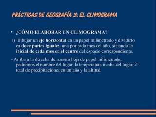 PRÁCTICAS DE GEOGRAFÍA 3: EL CLIMOGRAMA 
 ¿CÓMO ELABORAR UN CLIMOGRAMA? 
1) Dibujar un eje horizontal en un papel milimetrado y dividirlo 
en doce partes iguales, una por cada mes del año, situando la 
inicial de cada mes en el centro del espacio correspondiente. 
- Arriba a la derecha de nuestra hoja de papel milimetrado, 
podremos el nombre del lugar, la temperatura media del lugar, el 
total de precipitaciones en un año y la altitud. 
 