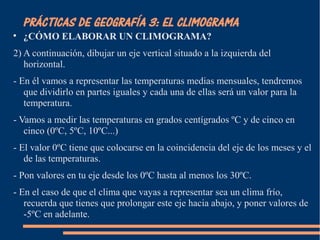PRÁCTICAS DE GEOGRAFÍA 3: EL CLIMOGRAMA 
 ¿CÓMO ELABORAR UN CLIMOGRAMA? 
2) A continuación, dibujar un eje vertical situado a la izquierda del 
horizontal. 
- En él vamos a representar las temperaturas medias mensuales, tendremos 
que dividirlo en partes iguales y cada una de ellas será un valor para la 
temperatura. 
- Vamos a medir las temperaturas en grados centígrados ºC y de cinco en 
cinco (0ºC, 5ºC, 10ºC...) 
- El valor 0ºC tiene que colocarse en la coincidencia del eje de los meses y el 
de las temperaturas. 
- Pon valores en tu eje desde los 0ºC hasta al menos los 30ºC. 
- En el caso de que el clima que vayas a representar sea un clima frío, 
recuerda que tienes que prolongar este eje hacia abajo, y poner valores de 
-5ºC en adelante. 
 