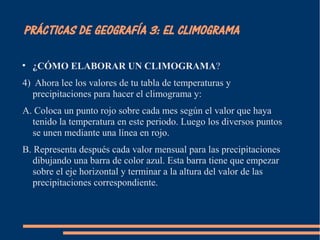 PRÁCTICAS DE GEOGRAFÍA 3: EL CLIMOGRAMA 
 ¿CÓMO ELABORAR UN CLIMOGRAMA? 
4) Ahora lee los valores de tu tabla de temperaturas y 
precipitaciones para hacer el climograma y: 
A. Coloca un punto rojo sobre cada mes según el valor que haya 
tenido la temperatura en este periodo. Luego los diversos puntos 
se unen mediante una línea en rojo. 
B. Representa después cada valor mensual para las precipitaciones 
dibujando una barra de color azul. Esta barra tiene que empezar 
sobre el eje horizontal y terminar a la altura del valor de las 
precipitaciones correspondiente. 
 