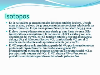 IsotoposEn la naturaleza se encuentran dos isótopos estables de cloro. Uno de masa 35 uma, y el otro de 37 uma, con unas proporciones relativas de 3:1 respectivamente, lo que da un peso atómico para el cloro de 35,5 uma.El cloro tiene 9 isótopos con masas desde 32 uma hasta 40 uma. Sólo tres de éstos se encuentran en la naturaleza: el 35Cl, estable y con una abundancia del 75,77%, el 37Cl, también estable y con una abundancia del 24,23%, y el isótopo radiactivo 36Cl. La relación de 36Cl con el Cl estable en el ambiente es de aproximadamente 700 × 10–15:1.El 36Cl se produce en la atmósfera a partir del 36Ar por interacciones con protones de rayos cósmicos. En el subsuelo se genera 36Cl principalmente mediante procesos de captura de neutrones del 35Cl, o por captura de muones del 40Ca. El 36Cl decae a 36S y a 36Ar, con un periodo de semidesintegración combinado de 308000 años.