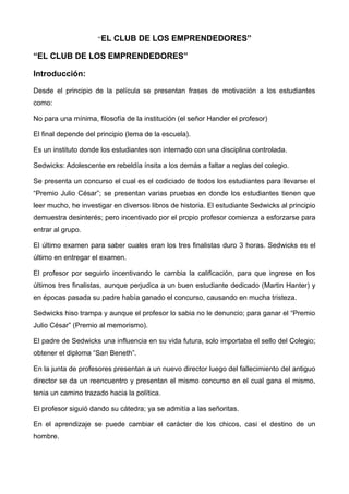 “EL CLUB DE LOS EMPRENDEDORES”
“EL CLUB DE LOS EMPRENDEDORES”
Introducción:
Desde el principio de la película se presentan frases de motivación a los estudiantes
como:
No para una mínima, filosofía de la institución (el señor Hander el profesor)
El final depende del principio (lema de la escuela).
Es un instituto donde los estudiantes son internado con una disciplina controlada.
Sedwicks: Adolescente en rebeldía ínsita a los demás a faltar a reglas del colegio.
Se presenta un concurso el cual es el codiciado de todos los estudiantes para llevarse el
“Premio Julio César”; se presentan varias pruebas en donde los estudiantes tienen que
leer mucho, he investigar en diversos libros de historia. El estudiante Sedwicks al principio
demuestra desinterés; pero incentivado por el propio profesor comienza a esforzarse para
entrar al grupo.
El último examen para saber cuales eran los tres finalistas duro 3 horas. Sedwicks es el
último en entregar el examen.
El profesor por seguirlo incentivando le cambia la calificación, para que ingrese en los
últimos tres finalistas, aunque perjudica a un buen estudiante dedicado (Martin Hanter) y
en épocas pasada su padre había ganado el concurso, causando en mucha tristeza.
Sedwicks hiso trampa y aunque el profesor lo sabia no le denuncio; para ganar el “Premio
Julio César” (Premio al memorismo).
El padre de Sedwicks una influencia en su vida futura, solo importaba el sello del Colegio;
obtener el diploma “San Beneth”.
En la junta de profesores presentan a un nuevo director luego del fallecimiento del antiguo
director se da un reencuentro y presentan el mismo concurso en el cual gana el mismo,
tenia un camino trazado hacia la política.
El profesor siguió dando su cátedra; ya se admitía a las señoritas.
En el aprendizaje se puede cambiar el carácter de los chicos, casi el destino de un
hombre.
 