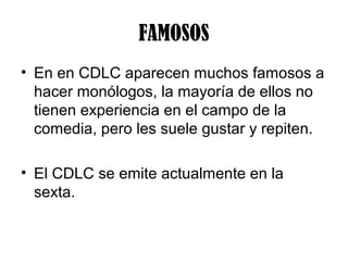 FAMOSOS
• En en CDLC aparecen muchos famosos a
  hacer monólogos, la mayoría de ellos no
  tienen experiencia en el campo de la
  comedia, pero les suele gustar y repiten.

• El CDLC se emite actualmente en la
  sexta.
 