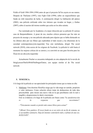 Fields of Gold 1984-1994 (1994) antes de que el proyecto Se7en cayera en sus manos.
Después de TheGame (1997), vino Fight Club (1999), sobre un esquizofrénico que
funda un club masculino de lucha. A continuación dirigió La habitación del pánico
(2002), una película estilizada sobre tres intrusos que invaden un hogar, y Zodiac
(2007), sobre el asesino del mismo nombre que actúo en los años setenta.
Fue nominado por la Academia a la mejor dirección por su película El curioso
caso de BenjaminButton. A pesar de eso, muchos críticos pensaron que fue más un
proyecto de encargo y no una película adecuada para alguien que se había destacado en
los últimos años por sus filmes que exploraban el lado oscuro y las obsesiones de la
sociedad contemporánea.[cita requerida] Tras este melodrama, dirigió The social
network (2010), cinta acerca de los orígenes de Facebook. La película le valió hasta el
momento las mejores críticas de su carrera y se convirtió en una gran favorita para los
Óscar de ese año.[cita requerida]
Actualmente Fincher se encuentra trabajando en otra adaptación de la novela de
StiegLarssonTheGirlWithTheDragonTattoo, con equipo similar al de The social
network

5. TEMÁTICA:
A lo largo de la película se van apreciando los principales temas que se tratan en ella:
1. Nihilismo: Esta doctrina filosófica niega que la vida tenga un sentido, propósito
o valor intrínseco. Como solución ofrece tratar de deshacernos de toda idea
preconcebida para iniciar una nueva vida en la que percibamos solo lo real o
tangible y despreciemos lo ideal o inexistente.
Esto se evidencia a lo largo de la película con frases como "la autodestrucción
es
la
respuesta
que
necesitamos".
- "Únicamente cuando se pierde todo somos libres para actuar"
"¡Mírate! Eres patético. El tocar fondo no es un retiro de un fin de semana, no
es un maldito seminario. Deja de intentar controlarlo todo y suéltate de una vez.
SUÉLTATE".

9

 