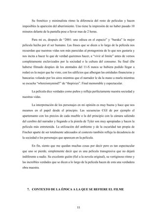 Su frenético y minimalista ritmo la diferencia del resto de películas y hacen
imposibles la aparición del aburrimiento. Uno tiene la impresión de no haber pasado 10
minutos delante de la pantalla pese a llevar mas de 2 horas.
Para mi es, después de “2001: una odisea en el espacio” y “baraka” la mejor
película hecha por el ser humano. Las frases que se dicen a lo largo de la película nos
recuerdan que nuestras vidas son más parecidas al protagonista de lo que nos gustaría y
nos incita a hacer lo que de verdad queremos hacer, a “vivir al límite” antes de vernos
completamente esclavizados por la sociedad o la cultura del consumo. Su final (De
haberse filmado despúes de los atentados del 11-S nunca se hubiera podido llegar a
rodar) es la mejor que he visto, con los edificios que albergan las entidades financieras y
bancarias volando por los aires mientras que el narrador le da la mano a marla mientras
se escucha “whereismymind?” de “thepixies”. Final memorable y espectacular.
La película dice verdades como puños y refleja perfectamente nuestra sociedad y
nuestras vidas.
La interpretación de los personajes en mi opinión es muy buena y hace que nos
meamos en el papel desde el principio. Las secuencias CGI de por ejemplo el
apartemanto con los precios de cada mueble o la del principio con la cámara saliendo
del cerebro del narrador y llegando a la pistola de Tyler son muy apropiadas y hacen la
película más entretenida. La utilización del ambiente y de la oscuridad tan propia de
Fincher aparte de ser totalmente adecuados al contexto también refleja la decadencia de
la sociedad o los personajes que aparecen en la película.
En fin, siento que me quedan muchas cosas por decir pero es tan espectacular
que uno se pierde, simplemente decir que es una película transgresiva que no dejará
indiferente a nadie. Su excelente guión (fiel a la novela original), su vertiginoso ritmo y
las increíbles verdades que se dicen a lo largo de la película hacen de esta una verdadera
obra maestra.

7. CONTEXTO DE LA ÉPOCA A LA QUE SE REFIERE EL FILME

11

 
