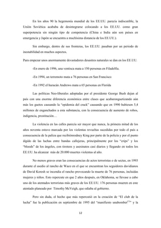 En los años 90 la hegemonía mundial de los EE.UU. parecía indiscutible, la
Unión Soviética acababa de desintegrarse colocando a los EE.UU. como gran
superpotencia sin ningún tipo de competencia (China e India aún son países en
emergencia y Japón se encuentra a muchísima distancia de los EE.UU.).
Sin embargo, dentro de sus fronteras, los EE.UU. pasaban por un periodo de
inestabilidad en muchos aspectos.
Para empezar unos anormamente devastadores desastres naturales se dan en los EE.UU.
-En enero de 1996, una ventisca mata a 150 personas en Filadelfia.
-En 1994, un terremoto mata a 76 personas en San Francisco
-En 1992 el huracán Andrews mata a 65 personas en Florida
Las políticas Neo-liberales adoptadas por el presidente George Bush dejan al
país con una enorme diferencia económica entre clases que acabaronguetizando aún
más los guetos causando la “epidemia del crack” causando que en 1990 hubiesen 5,4
millones de enganchados a esta substancia, con la consecuencia de aumento de robos,
indigencia, prostitución…
La violencia en las calles parecía ser mayor que nunca, la primera mitad de los
años noventa estuvo marcada por los violentas revueltas sucedidas por todo el país a
consecuencia de la paliza que recibiónrodney King por parte de la policía y por el punto
álgido de las luchas entre bandas callejeras, principalmente por los “crips” y los
“bloods” de los ángeles, con tiroteos y asesinatos casi diarios y llegando en todos los
EE.UU. ha alcanzar más de 20.000 muertes violentas al año.
No menos graves eran las consecuencias de actos terroristas o de sectas, en 1993
durante el asedio al rancho de Waco en el que se encuentran los seguidores davidianos
de David Koresh se incendia el rancho provocando la muerte de 76 personas, incluidas
mujeres y niños. Esto repercute en que 2 años después, en Oklahoma, se llevase a cabo
uno de los atentados terroristas más graves de los EE.UU. 176 personas mueren en este
atentado planeado por Timothy McVeigh, que odiaba al gobierno.
Pero sin duda, el hecho que más repercutió en la creación de “El club de la
lucha” fue la publicación en septiembre de 1995 del “manifiesto unabomber(1)” y la
12

 