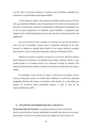 nivel de vida, era necesario aumentar el consumo, aun de productos superfluos que
comenzaron a ser publicitados como imprescindibles.
A fin de lograr ese objetivo, fue creado en los Estados Unidos un nuevo estilo de
vida, que comenzó a difundirse como el americanway of life (estilo de vida americano).
Para ello, se utilizaron dos elementos: la publicidad y la obsolescencia programada, con
el fin de quese programaran los productos (como bombillas o impresoras) para
romperse al de un determinado número de usos para que fuera necesario reponerlos más
rápidamente.
Esta nueva forma de vida se basaba en el consumo de todo tipo de artículos,
como uno de los principales caminos para la realización individual de los seres
humanos. Se dejaban en segundo plano muchos de los valores culturales sostenidos
hasta entonces, como el crecimiento intelectual y espiritual. (Wallerstein, 2007).
Además de aumentar el consumo, las mejoras en el nivel de vida de los obreros
hacían disminuir los reclamos y los alejaban de los posibles conflictos sociales. A este
modelo basado en el consumo masivo se lo denominó sociedad de consumo. Dos
elementos fundamentales ayudaron a instalar el consumismo la publicidad y las ventas a
crédito.
Se estimulaba a través del cine, la radio, la televisión, de los diarios y de las
revistas, el deseo por acceder a un mundo ideal y fantástico, al cual sólo se ingresaba
comprando determina das marcas’ de productos. Para triunfar en la vida, había que
manejar tal automóvil, beber determinada gaseosa o vestir la ropa de los
famosos.(Wallerstein, 2007).

9. ANÁLISIS DE LOS PERSONAJES DE LA PELÍCULA
El narrador (Edward Norton):Es una persona carente de valores o relaciones
afectivas (más allá de las “raciones individuales de amistad” que conoce en los aviones).
Intenta llenar su vida con el consumo extremo de cualquier cosa que se pone a su
14

 