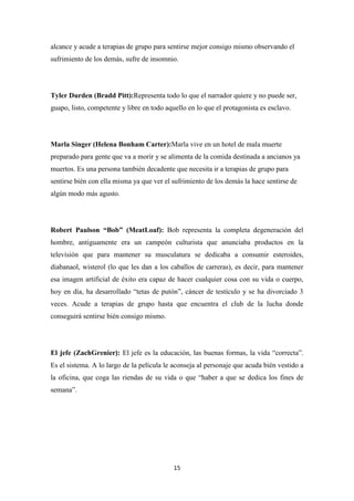 alcance y acude a terapias de grupo para sentirse mejor consigo mismo observando el
sufrimiento de los demás, sufre de insomnio.

Tyler Durden (Bradd Pitt):Representa todo lo que el narrador quiere y no puede ser,
guapo, listo, competente y libre en todo aquello en lo que el protagonista es esclavo.

Marla Singer (Helena Bonham Carter):Marla vive en un hotel de mala muerte
preparado para gente que va a morir y se alimenta de la comida destinada a ancianos ya
muertos. Es una persona también decadente que necesita ir a terapias de grupo para
sentirse bién con ella misma ya que ver el sufrimiento de los demás la hace sentirse de
algún modo más agusto.

Robert Paulson “Bob” (MeatLoaf): Bob representa la completa degeneración del
hombre, antiguamente era un campeón culturista que anunciaba productos en la
televisión que para mantener su musculatura se dedicaba a consumir esteroides,
diabanaol, wisterol (lo que les dan a los caballos de carreras), es decir, para mantener
esa imagen artificial de éxito era capaz de hacer cualquier cosa con su vida o cuerpo,
hoy en día, ha desarrollado “tetas de putón”, cáncer de testículo y se ha divorciado 3
veces. Acude a terapias de grupo hasta que encuentra el club de la lucha donde
conseguirá sentirse bién consigo mismo.

El jefe (ZachGrenier): El jefe es la educación, las buenas formas, la vida “correcta”.
Es el sistema. A lo largo de la película le aconseja al personaje que acuda bién vestido a
la oficina, que coga las riendas de su vida o que “haber a que se dedica los fines de
semana”.

15

 