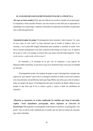 10. ANÁLISIS DE LOS ELEMENTOS/ESCENAS DE LA PELÍCULA
-Por que no tiene nombre?¿Por qué este afán de no revelar el nombre de un personaje?
La respuesta es bien sencilla; Primero, con este recurso es más fácil que el espectador se
identifique con el personaje y además el Narrador no representa un hombre en particular
sino a toda una generación.

-Insomnio/terapias de grupo: El protagonista tiene insomnio, todo le parece “la copia
de una copia de una copia” es muy relevante que al acudir al médico, éste no le
escucha, y no le prescribe ningún tratamiento para ayudarle a conciliar el sueño. Esto
lleva a nuestro protagonista a no tener conciencia del tiempo en el que vive, ni siquiera
de lo que es real o no, porque el mismo dice que nunca está del todo despierto “Cada
noche moría, y cada noche volvía a nacer”.
El insomnio y la sociedad en la que vive le conducen a una especie de
hiperactividad consumista, lo que lleva a que en su domicilio haya cosas que en realidad
no necesita.
El protagonista acude a las terapias de grupo ya que el protagonista consigue una
especie de “paz interior” que le lleva a conseguir conciliar el sueño a través del contacto
con otras personas con problemas, hasta que llega Marla, una chica que como él acude a
todos los grupos de apoyo. El protagonista dice que la mentira de Marla refleja la suya
propia, lo que hace que él no se sienta a gusto y vuelva a tener sus problemas de
insomnio.

-Mientras se encuentra en el piso explicando los muebles que tiene el narrador
explica “Antes hojeábamos pornografía, ahora hojeamos la colección de
interiorismo.”De pequeños la pornografía simbolizaba lo morboso, la pornografía “nos
ponía”, hoy en día ha sido sustituido por el morbo que nos dan los bienes de consumo
que vemos ofertados.

16

 