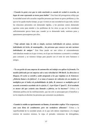 -“Cuando la gente cree que te estás muriendo es cuando de verdad te escucha, en
lugar de estar esperando su turno para hablar”. Esta frase del protagonista refleja que
la sociedad actual solo escucha a aquellas personas que tienen un grave problema y a las
que no les queda mucho tiempo, ya que vivimos en una sociedad en la que todo, incluso
las relaciones personales son demasiado rápidas, y las personas somos demasiado
egoístas como para atender a los problemas de los otros ya que no los consideran
suficientemente graves hasta que, cuando ya es demasiado tarde, sentimos pena y
aparentamos preocuparnos por ellos.

-“Viaje adonde viaje, la vida es simple, raciones individuales de azúcar, raciones
individuales de leche, de mantequilla… las personas que conozco son mis raciones
individuales de amigos.” Esta frase puede ser una crítica al extremadamente
individualista mundo en el que vivimos, en el que nos limitamos a consumir o a trabajar
para consumir y no tenemos tiempo para pasarlo con el resto de seres humanos o
amigos.

-“Yo era perito de una empresa de automoviles mi trabajo era aplicar la formula. Un
modelo fabricado por mi empresa sale a una velocidad de 100 Km/h. La direccion se
bloquea. El coche se estrelló y ardió atrapando a los que viajaban en él. Entonces:
¿Deberia llamar a la fabrica?. A se toma el numero de vehiculos de ese modelo, se
multiplica por el indice de probabilidades de fallo, B, entonces se multiplica por el
acuerdo economico acordado sin ir a juicio, C. A por B por C igual X . Si el resultado
es menor del que costaria una llamada a fabrica, no la hacemos”. Crítica a la
inhumana política de las multinacionales, que tan solo se preocupan por el beneficio y
no les importa en absoluto las personas que consumen sus productos.

-Cuando le estalla su apartamento en llamas, el narrador explica “Era vergonzoso,
una casa llena de condimentos pero sin verdaderos alimentos”. Crítica a la
superficialidad de la sociedad actual, en la que solo damos importancia a la imagen
exterior de nosotros mismos, la ropa, el peinado, cinturones de dolcegabana,

17

 