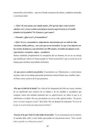 calzoncillos calvin Klein… pero en el fondo carecemos de cultura, verdaderas amistades
o una buena salud.

-—Tyler: Sí, una manta, una simple manta. ¿Por qué dos tipos como nosotros
sabemos eso? ¿Acaso resulta esencial para nuestra supervivencia en el sentido
primitivo de la palabra? No. Entonces ¿qué somos?
—Narrador: ¿Qué sé yo? ¿Consumidores?
—Tyler: Eso es, consumidores, subproductos obsesionados por un estilo de vida.
Asesinato, delito, pobreza... son cosas que no me incumben. Lo que sí me importa son
las revistas de famosos, una televisión con 500 canales, el nombre de alguien en mi
ropa interior, crecepelos, viagra... sucedáneos.
Hemos cambiado completamente la concepción del ser humano, de ser un ser salvaje
que luchaba por sobrevivir hemos pasado al “homo economicus” que se esclaviza en el
trabajo para satisfacer necesidades artificiales.

-Lo que posees acabará poseyéndote. Exactamente eso, Hipotecamos y esclavizamos
nuestras vidas en un trabajo para poder permitirnos nuestra bonita casa, muebles, ropa…
Al final, somos esclavos de lo que poseemos.

-Por que el club de la lucha? Las vidas de los integrantes del club son vacías, carentes
de un significado real, esclavos de su trabajo y de los muebles y sucedáneos que
compran, nunca han luchado realmente por su supervivencia, no saben lo que es el
sufrimiento o el dolor. Por eso, por primera vez en su vida, quieren luchar. “No quiero
morir sin tener ninguna cicatriz” dice Tyler. Por eso después de cada pelea “El resto de
lo que te ocurría tenía una importancia mínima”.

-Escena en la que Tyler le echa ácido al narrador. Va en consonancia con lo anterior,
el narrador debe sufrir y tocar fondo, para poder ser una persona nueva. “Solo cuando
todo se pierde se es libre para actuar”.
18

 