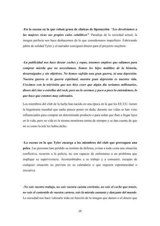 -En la escena en la que roban grasa de clínicas de liposucción. “Les devolvíamos a
las mujeres ricas sus propios culos celulíticos”. Paradoja de la sociedad actual, la
imagen perfecta nos hace deshacernos de lo que consideramos imperfecto. Fabricando
jabón de calidad Tyler y el narrador consiguen dinero para el proyecto mayhem.

-La publicidad nos hace desear coches y ropas, tenemos empleos que odiamos para
comprar mierda que no necesitamos. Somos los hijos malditos de la historia,
desarraigados y sin objetivos. No hemos sufrido una gran guerra, ni una depresión.
Nuestra guerra es la guerra espiritual, nuestra gran depresión es nuestra vida.
Crecimos con la televisión que nos hizo creer que algún día seriamos millonarios,
dioses del cine o estrellas del rock, pero no lo seremos y poco a poco lo entendemos, lo
que hace que estemos muy cabreados.
Los miembros del club de la lucha han nacido en una época en la que los EE.UU. tienen
la hegemonía mundial que nadie parece poner en duda, durante sus vidas se han visto
influenciados para comprar un determinado producto o para soñar que iban a llegar lejos
en la vida, pero su vida es la misma monótona rutina de siempre y se dan cuenta de que
no es como la tele les había dicho.

-La escena en la que Tyler encarga a los miembros del club que provoquen una
pelea. Las personas han perdido su instinto de defensa, evitan a toda costa una situación
conflictiva, recurren a la policía, no son capaces de enfrentarse a un problema que
implique su supervivencia. Acostumbrados a su trabajo y a consumir, escapan de
cualquier situación no prevista en su calendario o que requiera espontaneidad o
iniciativa.

-No sois vuestro trabajo, no sois vuestra cuenta corriente, no sois el coche que teneis,
no sois el contenido de vuestra cartera, sois la mierda cantante y danzante del mundo.
La sociedad nos hace valorarlo todo en función de la imagen que damos o el dinero que

19

 