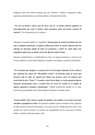 tengamos, pero por mucho perfume que nos echemos u objetos compremos, todos
seguimos siendo humanos, la mierda cantante y danzante del mundo.

-“No sois un bonito y único copo de nieve, sois de la misma materia orgánica en
descomposición que todo lo demás, todos formamos parte del mismo montón de
estiércol”. En consonancia con lo anterior.

-Mientras el narrador apaliza a “Angelface”:Sentía ganas de meterle una bala entre los
ojos a cualquier panda que se negara a follar para salvar su especie. Quería abrir las
válvulas de descarga rápida de todos los petroleros y cubrir de crudo todas esas
magnificas playas que yo jamás conocería. Quería respirar humo.
Discurso autodestrúctivo, la publicidad nos hace ver parajes hermosos y exóticos con
los que soñamos ir, pero nunca llegamos a conocer esos lugares y queremos destruirlos.

-“En el mundo que imagino se cazarán alces en los bosques húmedos de los cañones

que rodearán las ruinas del "Rockefeller Center". Se llevarán ropas de cuero que
durarán toda la vida. Se trepará por lianas tan gruesas como mi muñeca que
envolverán la torre "Sears". Y cuando se mire hacia abajo, se verán pequeñas figuras
humanas machacando maíz y secando tiras de carne de venado en el asfalto de
alguna gigantesca autopista abandonada.” Mundo primitivista basado en la cazarecolección que pretende crear Tyler después de destruir el mundo actual.

-Escena donde Tyler atraca a punta de pistola a un tendero y la escena en la que
estrellan a propósito el coche. No queremos cambiar nuestra monótona vida y dejamos
de lado nuestros proyectos personales y las cosas que de verdad queremos hacer, solo
cuando nos vemos cercanos a la muerte nos arrepentimos de las cosas que no hemos
hecho y sentimos rabia por nuestra vida.

20

 