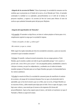 -Alegoría de la caverna de Platón?: Para el personaje, la sociedad de consumo son las
sombras que se proyectan en el fondo de la cueva, al ser liberado por Tyler, el narrador
contempla la realidad en su esplendor, personificándose en el club de la luchay el
proyecto mayhem, y regresa a la caverna (el bar de Louie) para liberar al resto de
esclavos que acabarán formando parte del proyecto Mayhem.

-Alegoría del superhombre de Nietzsche?:
1-El camello: El narrador se deja llevar, no tiene ni valores propios ni fuerza para vivir,
simplemente soporta la carga que la sociedad le impone.
-“Llame a mi padre y le dije:-¿y ahora qué?
-Me contesto: yo que se, cásate.
Debe seguir las reglas marcadas por dios (la sociedad de consumo), y para eso necesita
consumir lo que le manden consumir.”
2-El león: El camello rechaza la moral consumista, tira sus cargas gracias a Tyler
Durden, que le enseña a acabar con todo lo que ha aprendido porque “solo cuando se
pierde todo, somos libres para actuar”. Así con pequeñas peleas, enseñándole a amar la
vida por si misma y no por los subproductos, y acabando con el orden de deudas
mundial, prepara al Narrador para ser un Super Hombre que guíe a la humanidad hacia
los valores auténticos.
3-El niño:La muerte de Dios (La sociedad de consumo) pone de manifiesto el carácter
de aventura y de juego de la existencia humana Una vez que se ha destruido todo lo
aprendido, que se ha roto la moral y que se es libre, una vez en la, el Super Hombre ya
no necesita al león, y debe matarle para dejar paso al niño. Este es capaz de jugar y crear
bajo unos valores y una moral que él mismo se ha impuesto (En forma del
proyctoMayhem). Aquí ya hay espacio para el amor, y de hecho es la primera vez que el
Narrador y Marla se cogen de la mano.

21

 