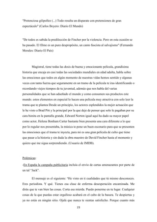"Pretenciosa gilipollez (...) Todo resulta un disparate con pretensiones de gran
espectáculo" (Carlos Boyero: Diario El Mundo)

"De todos es sabida la predilección de Fincher por la violencia. Pero en esta ocasión se
ha pasado. El filme es un puro despropósito, un canto fascista al salvajismo" (Fernando
Morales: Diario El País)

Magistral, tiene todas las dosis de buena y emocionante película, grandísima
historia que encaja en casi todas las sociedades mundiales en edad adulta, habla sobre
las emociones que todos en algún momento de nuestras vidas hemos sentido y algunas
veces con tanta fuerza que seguramente en un tramo de la película te iras identificando o
recordando viejos tiempos de tu juventud, además que nos habla del varias
personalidades que se han adueñado el mundo y como consumen sus productos este
mundo. estos elementos en especial lo hacen una película muy atractiva con solo leer la
trama que te plantea Desde un principio, los actores esplendidos la mejor actuación que
le he visto a Brad Pitt y la principal por la que deje de pensar que solo le pagaban por su
cara bonita en la pantalla grande, Edward Norton igual aquí ha dado su mayor papel
como actor, Helena Bonham Carter bastante bien presenta una cara diferente a lo que
por lo regular nos presentaba, la música te pone un buen escenario para que se presenten
las emociones que el trama te inyecta, para mi es una gran película de culto que tiene
que pasar a la historia y sin duda la obra maestro de David Fincher hasta el momento y
quiero que me sigua sorprendiendo. (Usuario de IMDB).

Polémicas:
-En España la campaña publicitaria incluía el envío de cartas amenazantes por parte de
un tal “Jack”.
El mensaje es el siguiente: "He visto en ti cualidades que tú mismo desconoces.
Eres periodista. Y qué. Tienes esa clase de enferma desesperación encaminada. Me
dirás que te van bien las cosas. Corta esa mierda. Puedo ponerme en tu lugar. Cualquier
cosas de la que puedas estar orgulloso acabará en el cubo de la basura. Te despiertas y
ya no estás en ningún sitio. Ojalá que nunca te sientas satisfecho. Porque cuanto más
23

 