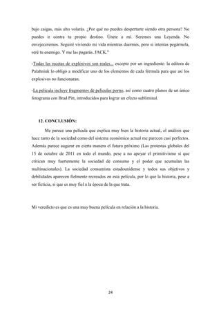 bajo caigas, más alto volarás. ¿Por qué no puedes despertarte siendo otra persona? No
puedes ir contra tu propio destino. Únete a mí. Seremos una Leyenda. No
envejeceremos. Seguiré viviendo mi vida mientras duermes, pero si intentas pegármela,
seré tu enemigo. Y me las pagarás. JACK."
-Todas las recetas de explosivos son reales... excepto por un ingrediente: la editora de
Palahniuk lo obligó a modificar uno de los elementos de cada fórmula para que así los
explosivos no funcionaran.
-La película incluye fragmentos de películas porno, así como cuatro planos de un único
fotograma con Brad Pitt, introducidos para lograr un efecto subliminal.

12. CONCLUSIÓN:
Me parece una película que explica muy bien la historia actual, el análisis que
hace tanto de la sociedad como del sistema económico actual me parecen casi perfectos.
Además parece augurar en cierta manera el futuro próximo (Las protestas globales del
15 de octubre de 2011 en todo el mundo, pese a no apoyar el primitivismo si que
critican muy fuertemente la sociedad de consumo y el poder que acumulan las
multinacionales). La sociedad consumista estadounidense y todos sus objetivos y
debilidades aparecen fielmente recreados en esta película, por lo que la historia, pese a
ser ficticia, si que es muy fiel a la época de la que trata.

Mi veredicto es que es una muy buena película en relación a la historia.

24

 